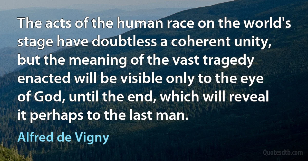 The acts of the human race on the world's stage have doubtless a coherent unity, but the meaning of the vast tragedy enacted will be visible only to the eye of God, until the end, which will reveal it perhaps to the last man. (Alfred de Vigny)