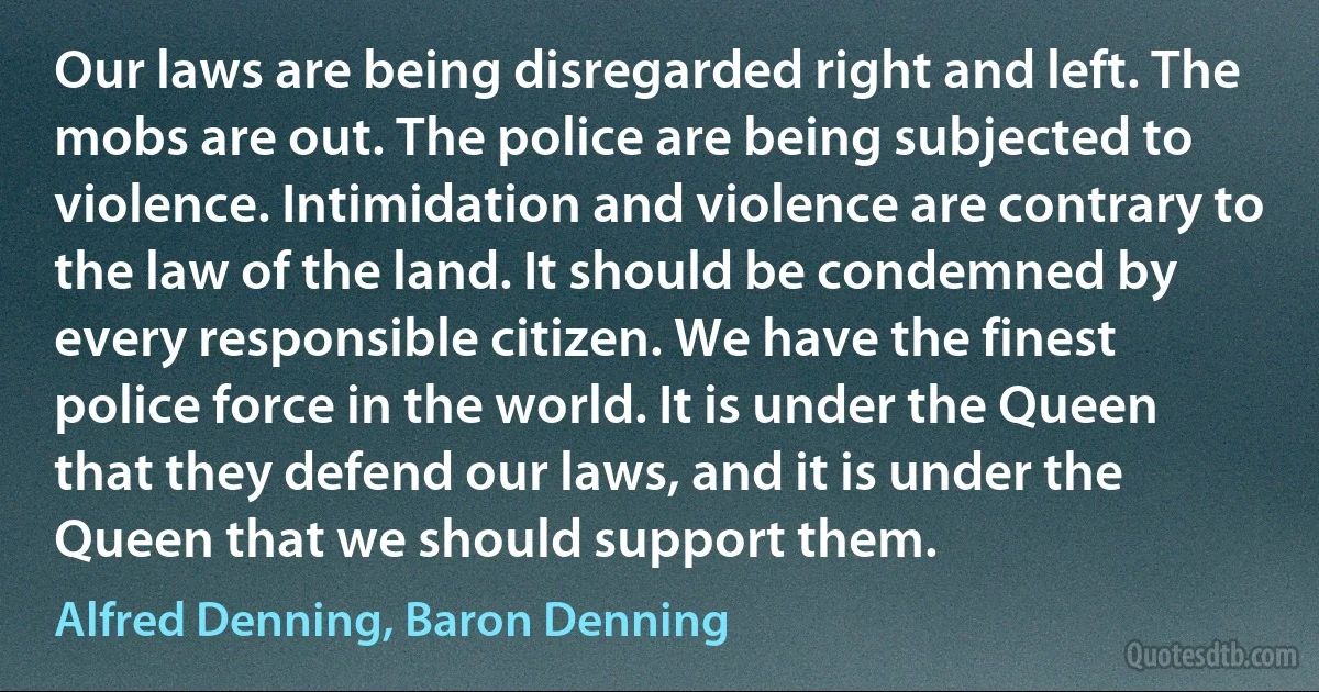 Our laws are being disregarded right and left. The mobs are out. The police are being subjected to violence. Intimidation and violence are contrary to the law of the land. It should be condemned by every responsible citizen. We have the finest police force in the world. It is under the Queen that they defend our laws, and it is under the Queen that we should support them. (Alfred Denning, Baron Denning)