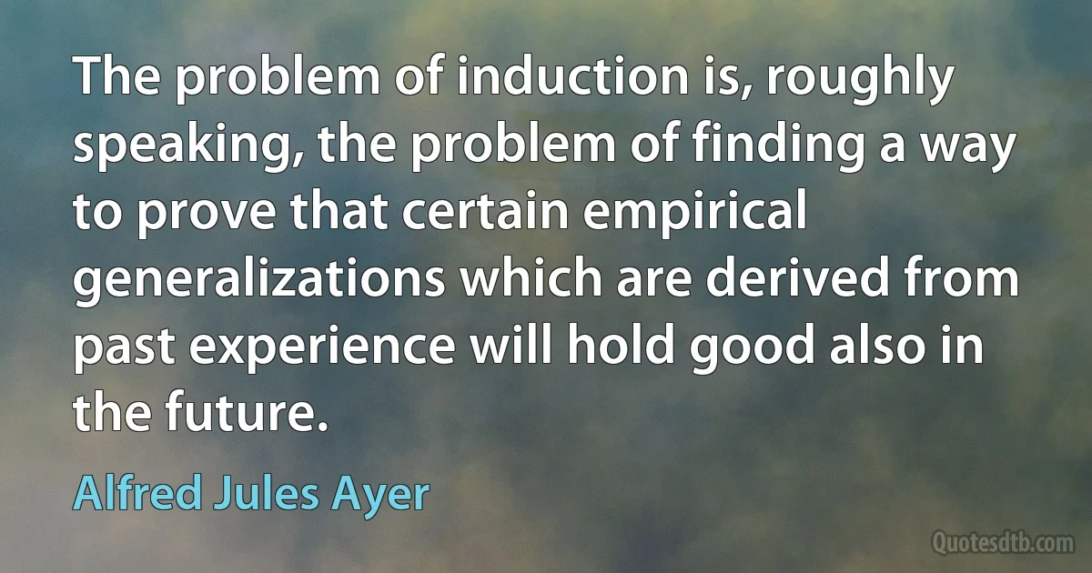 The problem of induction is, roughly speaking, the problem of finding a way to prove that certain empirical generalizations which are derived from past experience will hold good also in the future. (Alfred Jules Ayer)