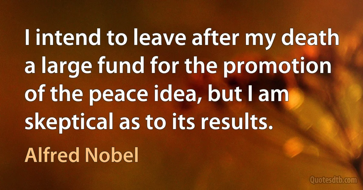 I intend to leave after my death a large fund for the promotion of the peace idea, but I am skeptical as to its results. (Alfred Nobel)