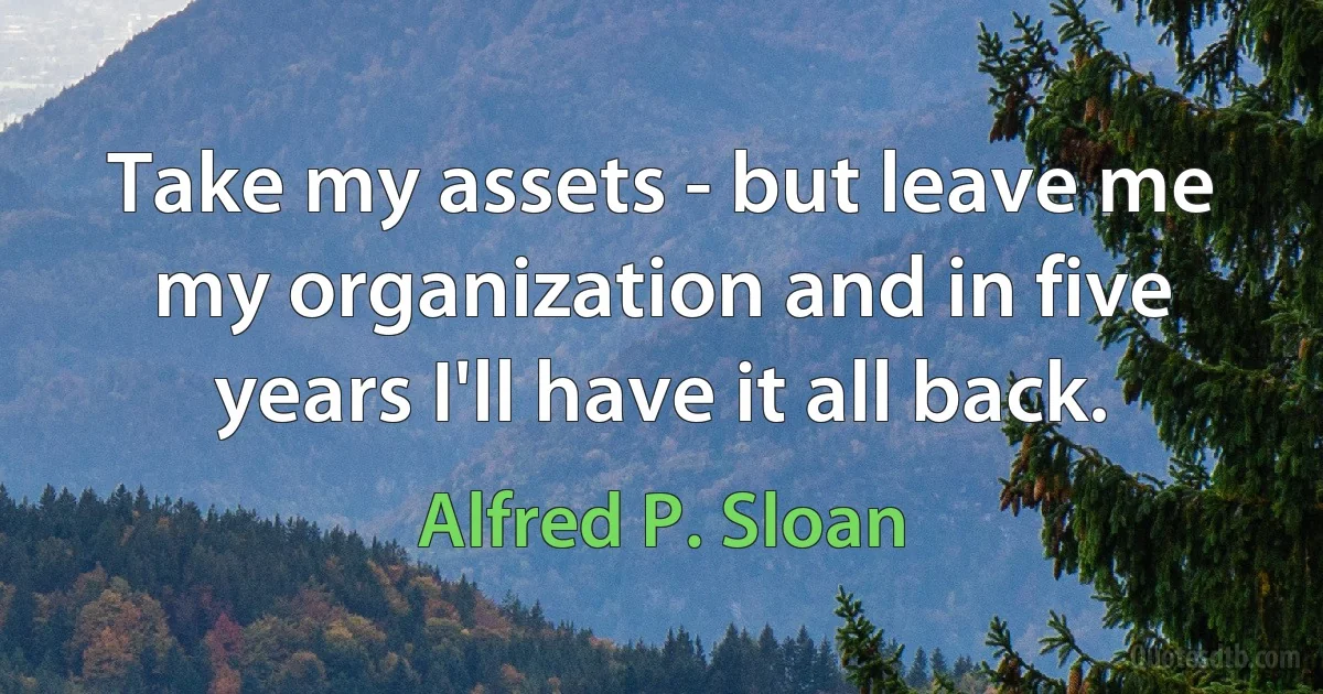 Take my assets - but leave me my organization and in five years I'll have it all back. (Alfred P. Sloan)