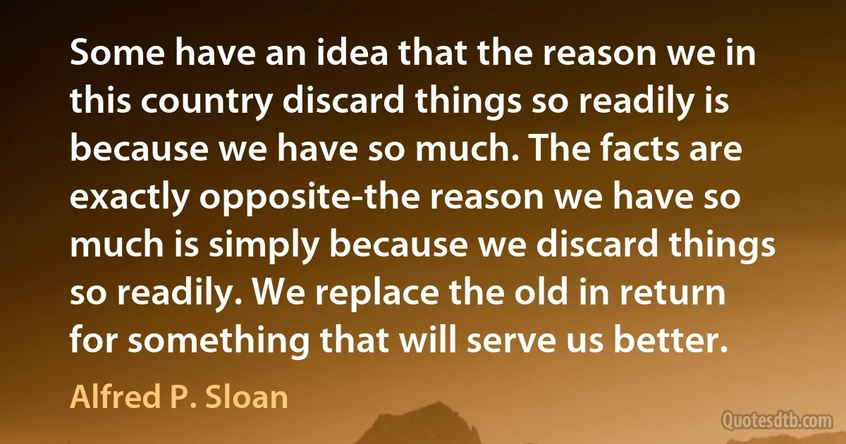 Some have an idea that the reason we in this country discard things so readily is because we have so much. The facts are exactly opposite-the reason we have so much is simply because we discard things so readily. We replace the old in return for something that will serve us better. (Alfred P. Sloan)