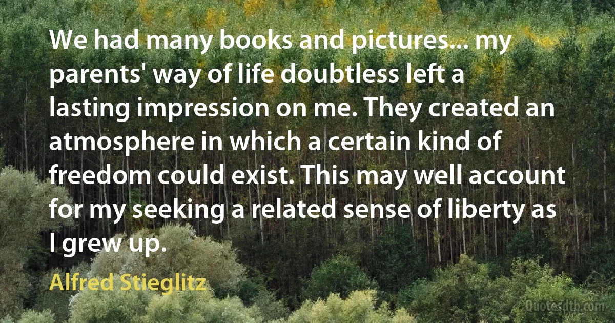 We had many books and pictures... my parents' way of life doubtless left a lasting impression on me. They created an atmosphere in which a certain kind of freedom could exist. This may well account for my seeking a related sense of liberty as I grew up. (Alfred Stieglitz)