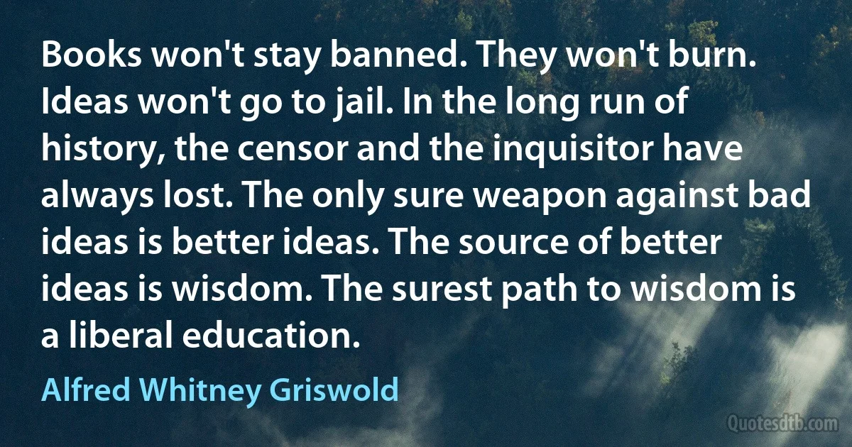 Books won't stay banned. They won't burn. Ideas won't go to jail. In the long run of history, the censor and the inquisitor have always lost. The only sure weapon against bad ideas is better ideas. The source of better ideas is wisdom. The surest path to wisdom is a liberal education. (Alfred Whitney Griswold)