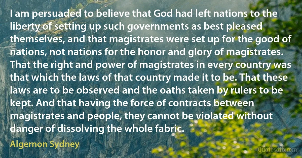 I am persuaded to believe that God had left nations to the liberty of setting up such governments as best pleased themselves, and that magistrates were set up for the good of nations, not nations for the honor and glory of magistrates. That the right and power of magistrates in every country was that which the laws of that country made it to be. That these laws are to be observed and the oaths taken by rulers to be kept. And that having the force of contracts between magistrates and people, they cannot be violated without danger of dissolving the whole fabric. (Algernon Sydney)