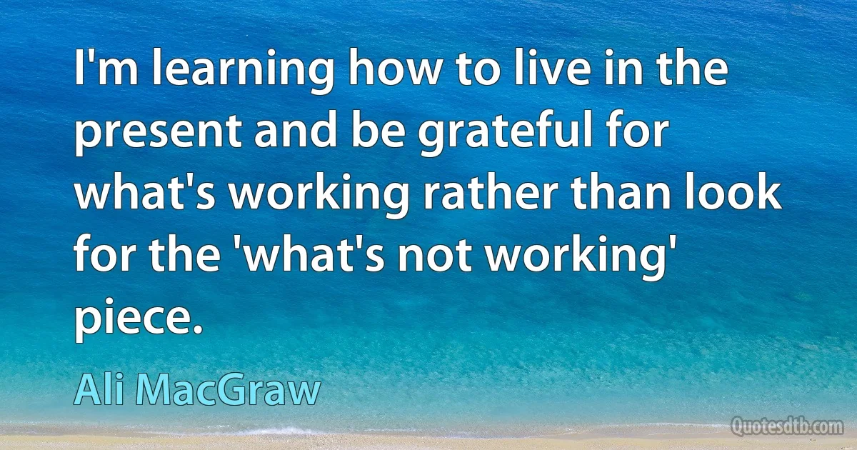 I'm learning how to live in the present and be grateful for what's working rather than look for the 'what's not working' piece. (Ali MacGraw)