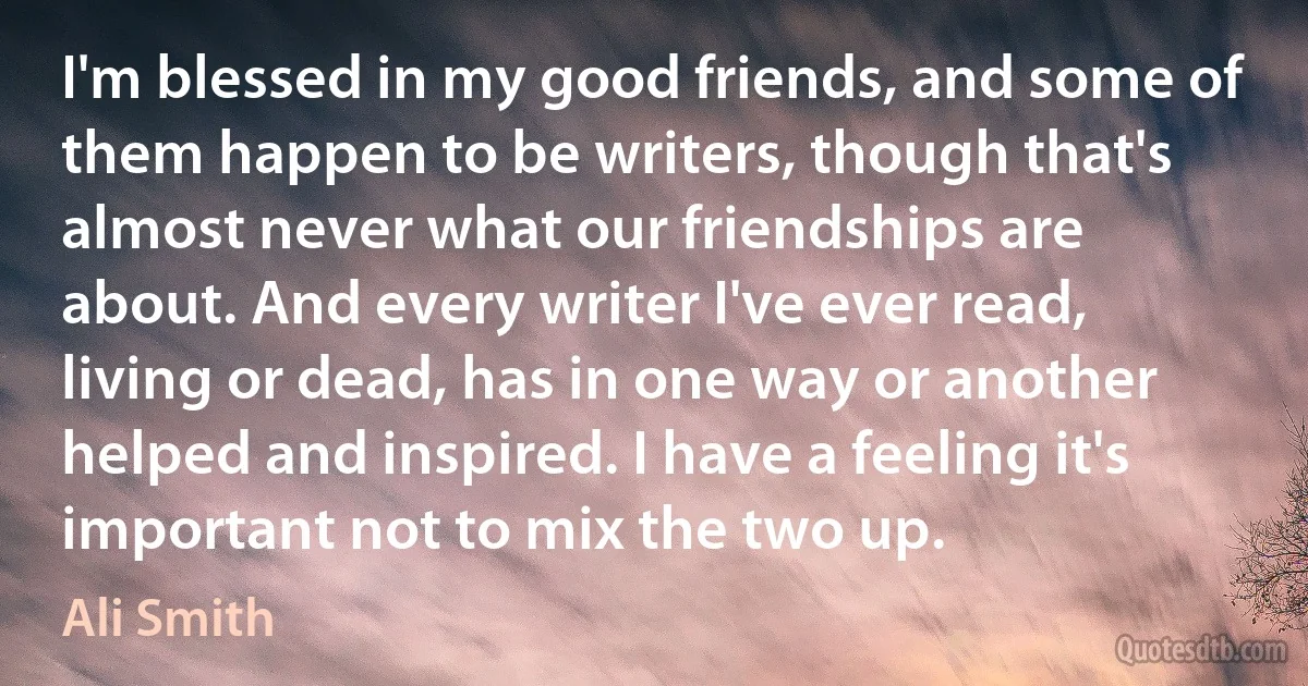 I'm blessed in my good friends, and some of them happen to be writers, though that's almost never what our friendships are about. And every writer I've ever read, living or dead, has in one way or another helped and inspired. I have a feeling it's important not to mix the two up. (Ali Smith)