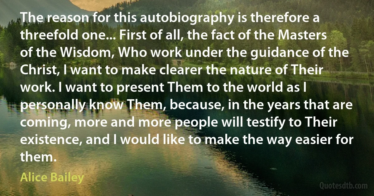 The reason for this autobiography is therefore a threefold one... First of all, the fact of the Masters of the Wisdom, Who work under the guidance of the Christ, I want to make clearer the nature of Their work. I want to present Them to the world as I personally know Them, because, in the years that are coming, more and more people will testify to Their existence, and I would like to make the way easier for them. (Alice Bailey)