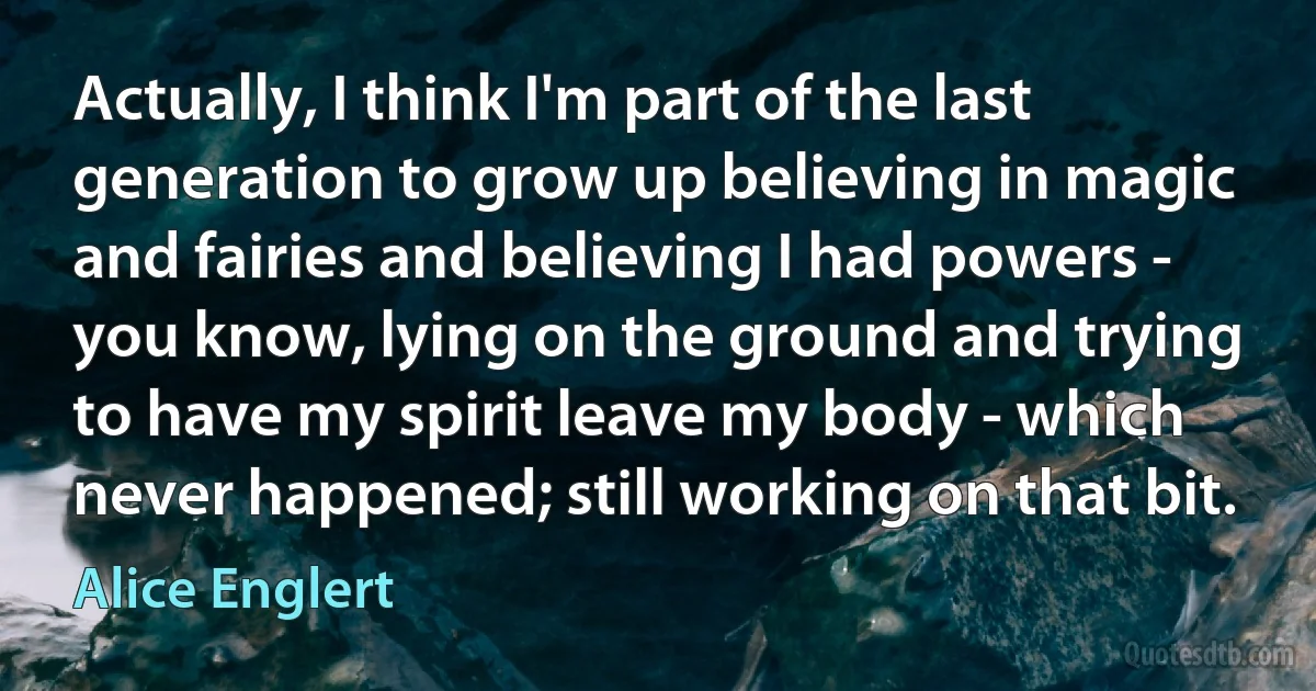 Actually, I think I'm part of the last generation to grow up believing in magic and fairies and believing I had powers - you know, lying on the ground and trying to have my spirit leave my body - which never happened; still working on that bit. (Alice Englert)