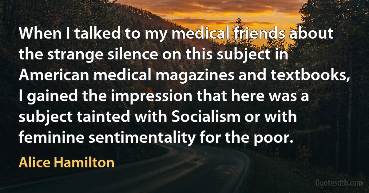 When I talked to my medical friends about the strange silence on this subject in American medical magazines and textbooks, I gained the impression that here was a subject tainted with Socialism or with feminine sentimentality for the poor. (Alice Hamilton)