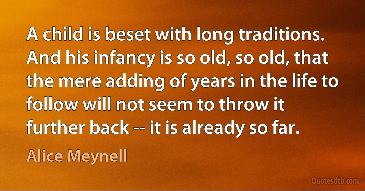 A child is beset with long traditions. And his infancy is so old, so old, that the mere adding of years in the life to follow will not seem to throw it further back -- it is already so far. (Alice Meynell)