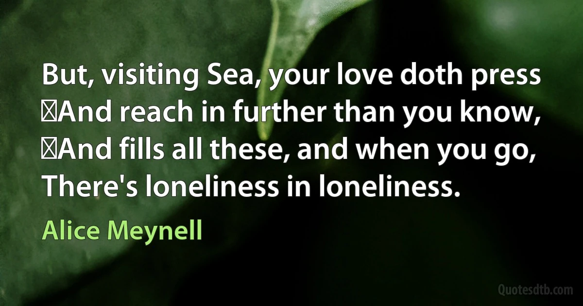 But, visiting Sea, your love doth press
 And reach in further than you know,
 And fills all these, and when you go,
There's loneliness in loneliness. (Alice Meynell)