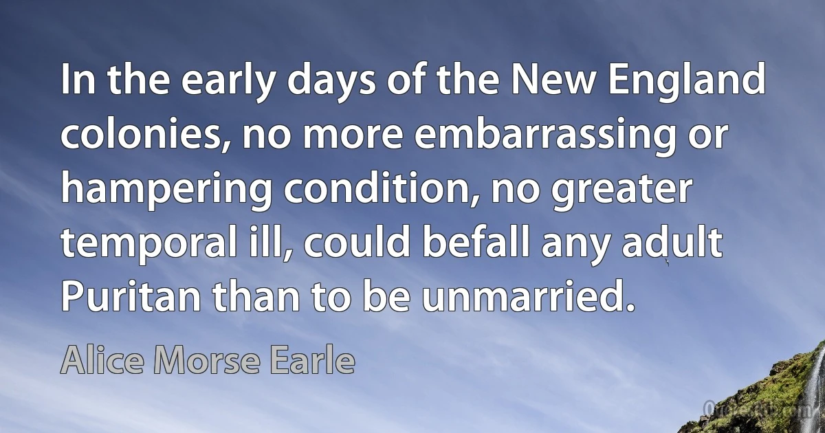 In the early days of the New England colonies, no more embarrassing or hampering condition, no greater temporal ill, could befall any adult Puritan than to be unmarried. (Alice Morse Earle)