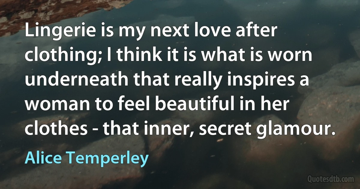 Lingerie is my next love after clothing; I think it is what is worn underneath that really inspires a woman to feel beautiful in her clothes - that inner, secret glamour. (Alice Temperley)