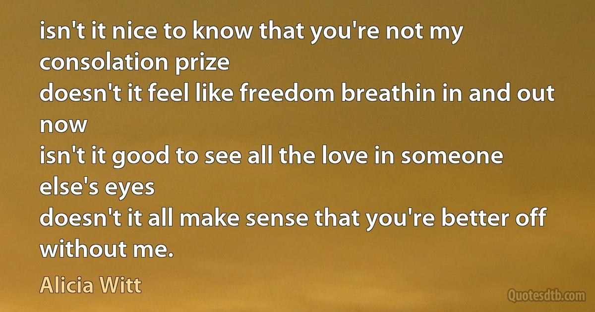 isn't it nice to know that you're not my consolation prize
doesn't it feel like freedom breathin in and out now
isn't it good to see all the love in someone else's eyes
doesn't it all make sense that you're better off without me. (Alicia Witt)