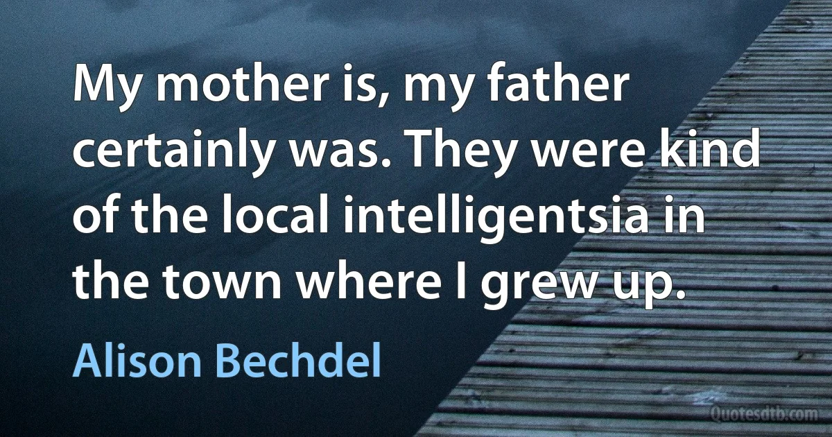 My mother is, my father certainly was. They were kind of the local intelligentsia in the town where I grew up. (Alison Bechdel)