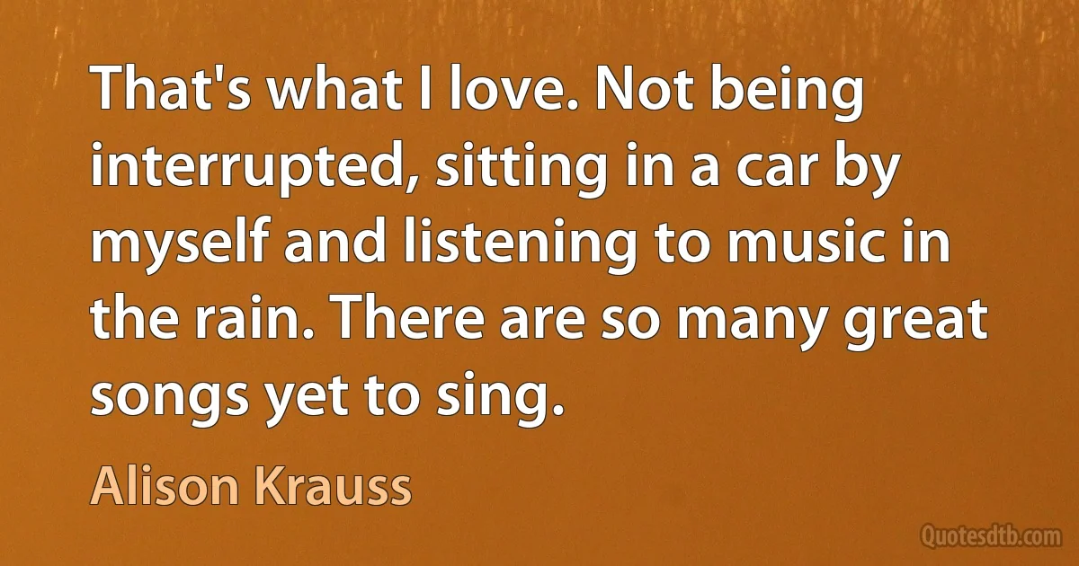 That's what I love. Not being interrupted, sitting in a car by myself and listening to music in the rain. There are so many great songs yet to sing. (Alison Krauss)