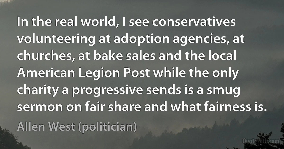 In the real world, I see conservatives volunteering at adoption agencies, at churches, at bake sales and the local American Legion Post while the only charity a progressive sends is a smug sermon on fair share and what fairness is. (Allen West (politician))