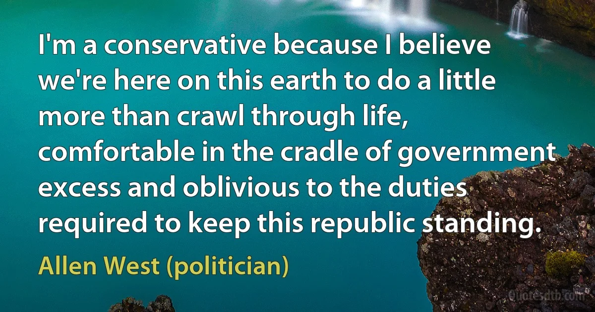 I'm a conservative because I believe we're here on this earth to do a little more than crawl through life, comfortable in the cradle of government excess and oblivious to the duties required to keep this republic standing. (Allen West (politician))