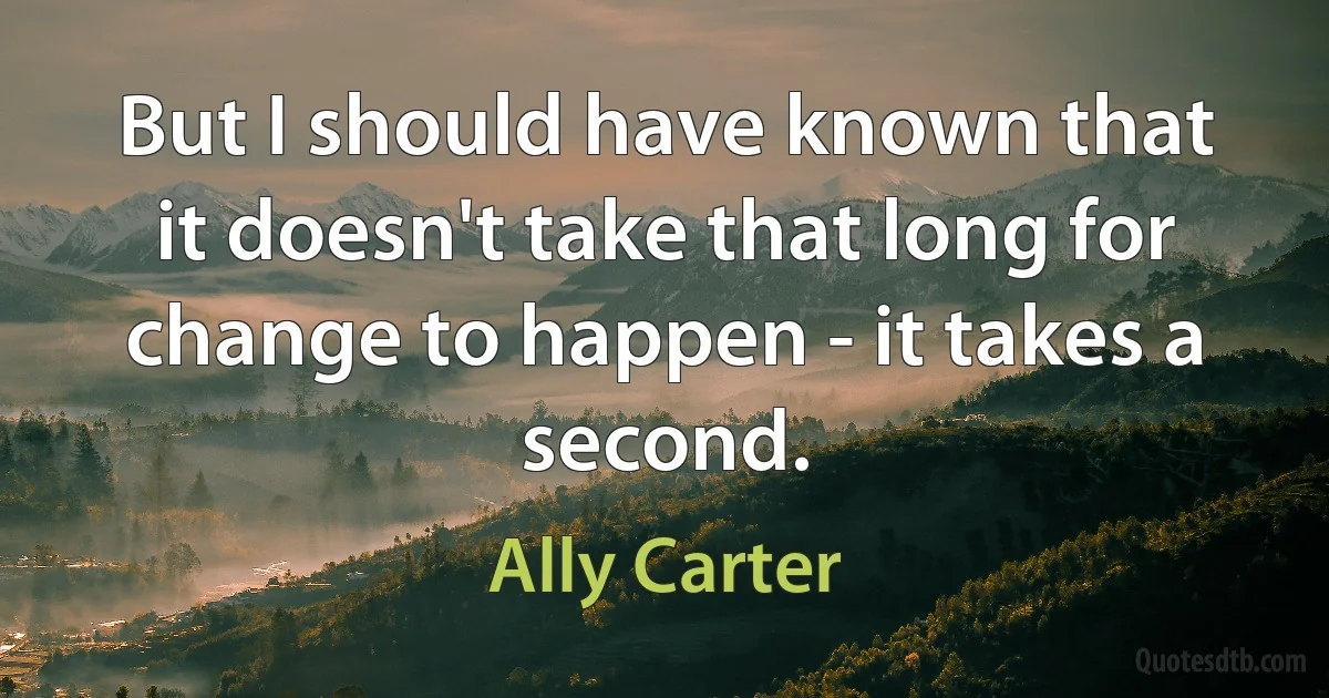 But I should have known that it doesn't take that long for change to happen - it takes a second. (Ally Carter)