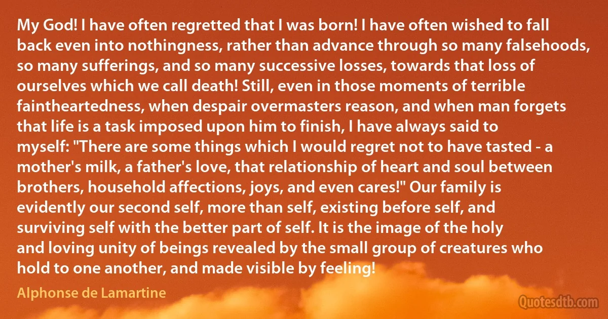 My God! I have often regretted that I was born! I have often wished to fall back even into nothingness, rather than advance through so many falsehoods, so many sufferings, and so many successive losses, towards that loss of ourselves which we call death! Still, even in those moments of terrible faintheartedness, when despair overmasters reason, and when man forgets that life is a task imposed upon him to finish, I have always said to myself: "There are some things which I would regret not to have tasted - a mother's milk, a father's love, that relationship of heart and soul between brothers, household affections, joys, and even cares!" Our family is evidently our second self, more than self, existing before self, and surviving self with the better part of self. It is the image of the holy and loving unity of beings revealed by the small group of creatures who hold to one another, and made visible by feeling! (Alphonse de Lamartine)