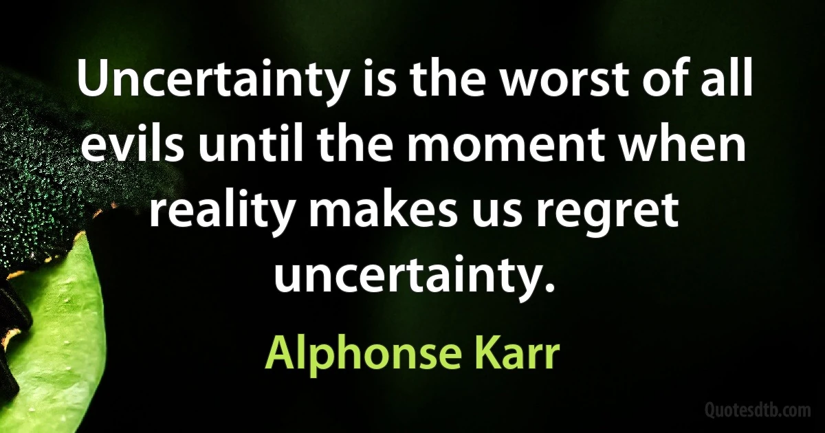 Uncertainty is the worst of all evils until the moment when reality makes us regret uncertainty. (Alphonse Karr)