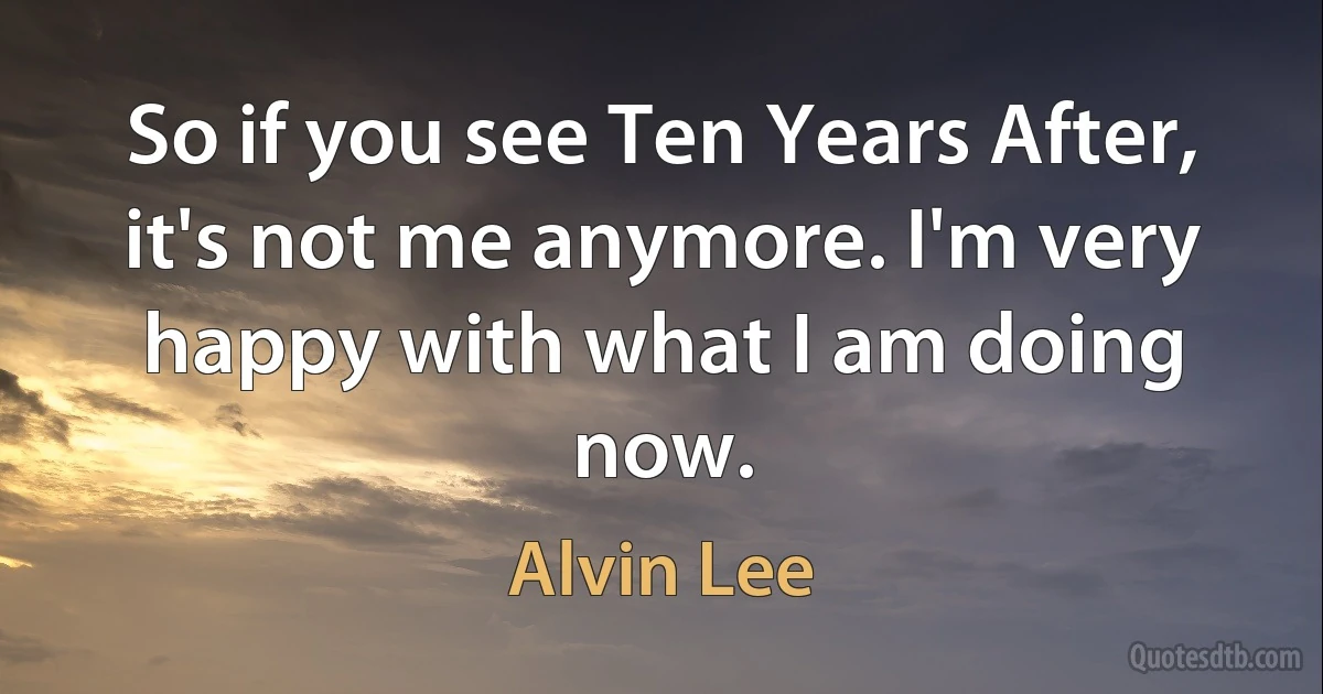 So if you see Ten Years After, it's not me anymore. I'm very happy with what I am doing now. (Alvin Lee)