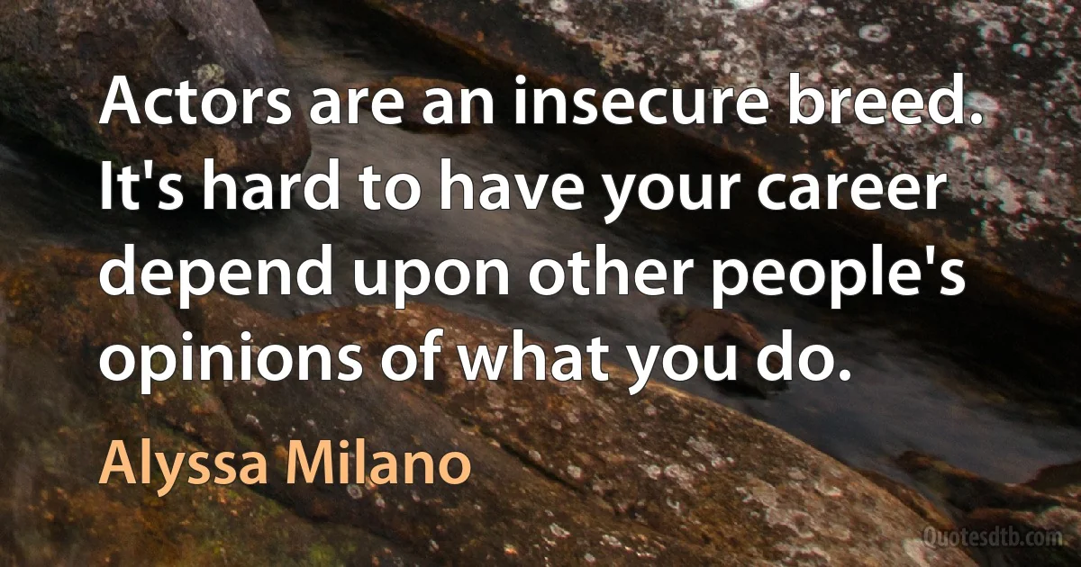 Actors are an insecure breed. It's hard to have your career depend upon other people's opinions of what you do. (Alyssa Milano)