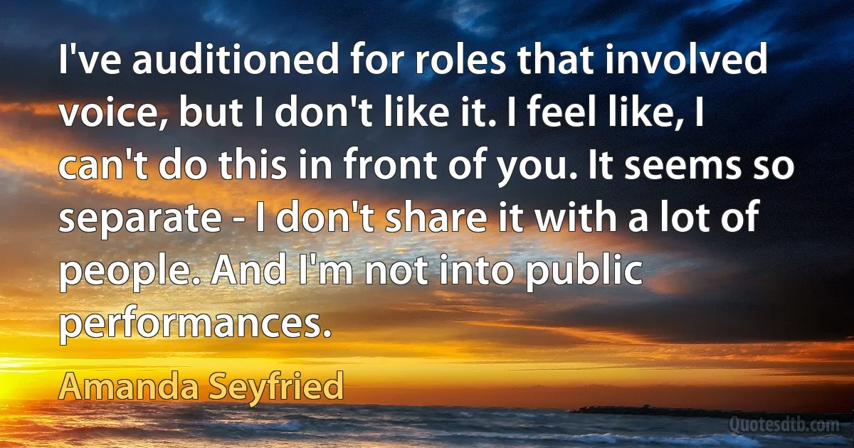 I've auditioned for roles that involved voice, but I don't like it. I feel like, I can't do this in front of you. It seems so separate - I don't share it with a lot of people. And I'm not into public performances. (Amanda Seyfried)