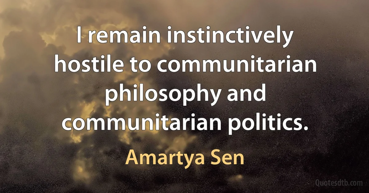 I remain instinctively hostile to communitarian philosophy and communitarian politics. (Amartya Sen)