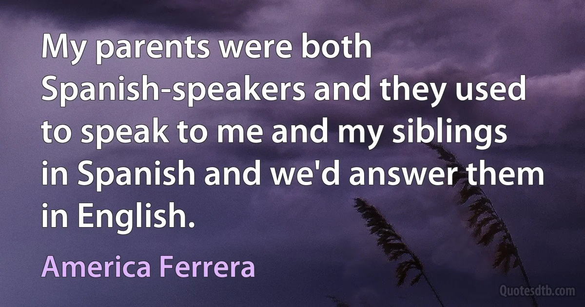 My parents were both Spanish-speakers and they used to speak to me and my siblings in Spanish and we'd answer them in English. (America Ferrera)