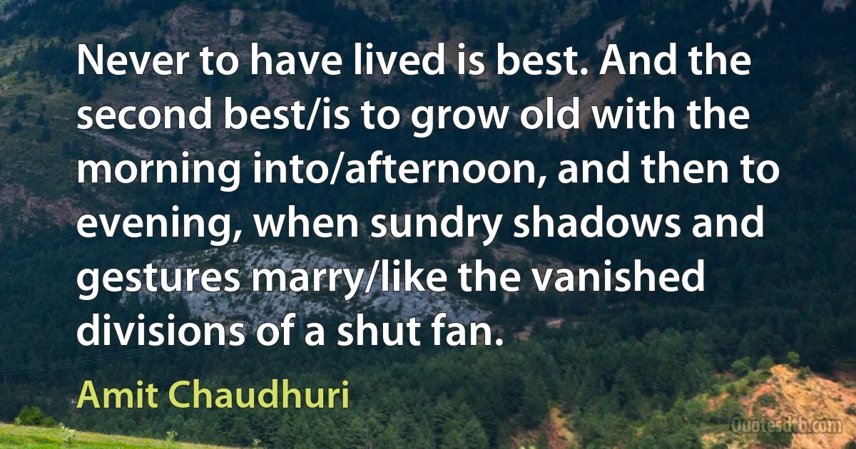 Never to have lived is best. And the second best/is to grow old with the morning into/afternoon, and then to evening, when sundry shadows and gestures marry/like the vanished divisions of a shut fan. (Amit Chaudhuri)