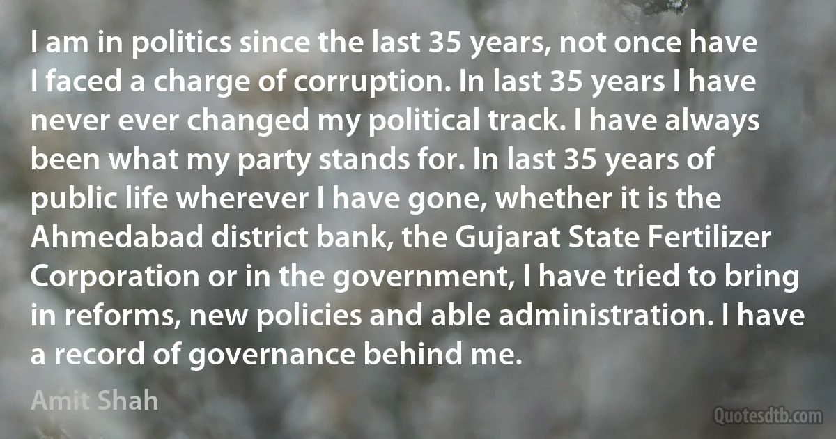 I am in politics since the last 35 years, not once have I faced a charge of corruption. In last 35 years I have never ever changed my political track. I have always been what my party stands for. In last 35 years of public life wherever I have gone, whether it is the Ahmedabad district bank, the Gujarat State Fertilizer Corporation or in the government, I have tried to bring in reforms, new policies and able administration. I have a record of governance behind me. (Amit Shah)