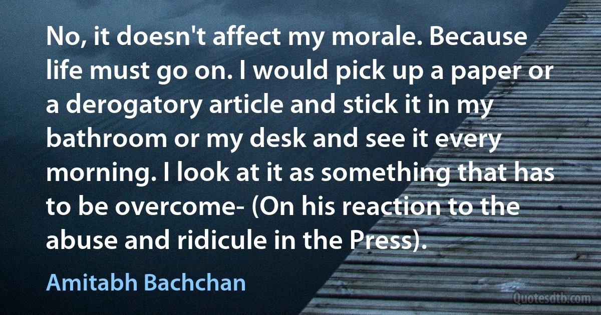 No, it doesn't affect my morale. Because life must go on. I would pick up a paper or a derogatory article and stick it in my bathroom or my desk and see it every morning. I look at it as something that has to be overcome- (On his reaction to the abuse and ridicule in the Press). (Amitabh Bachchan)