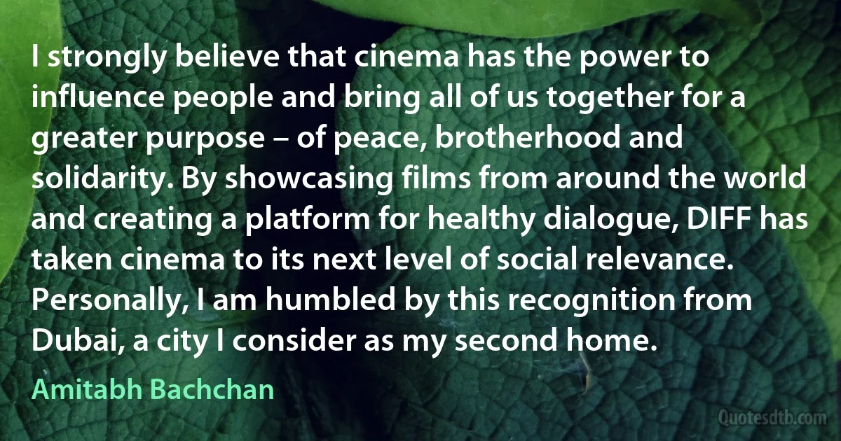 I strongly believe that cinema has the power to influence people and bring all of us together for a greater purpose – of peace, brotherhood and solidarity. By showcasing films from around the world and creating a platform for healthy dialogue, DIFF has taken cinema to its next level of social relevance. Personally, I am humbled by this recognition from Dubai, a city I consider as my second home. (Amitabh Bachchan)