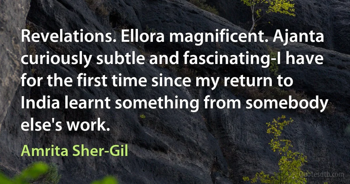 Revelations. Ellora magnificent. Ajanta curiously subtle and fascinating-I have for the first time since my return to India learnt something from somebody else's work. (Amrita Sher-Gil)