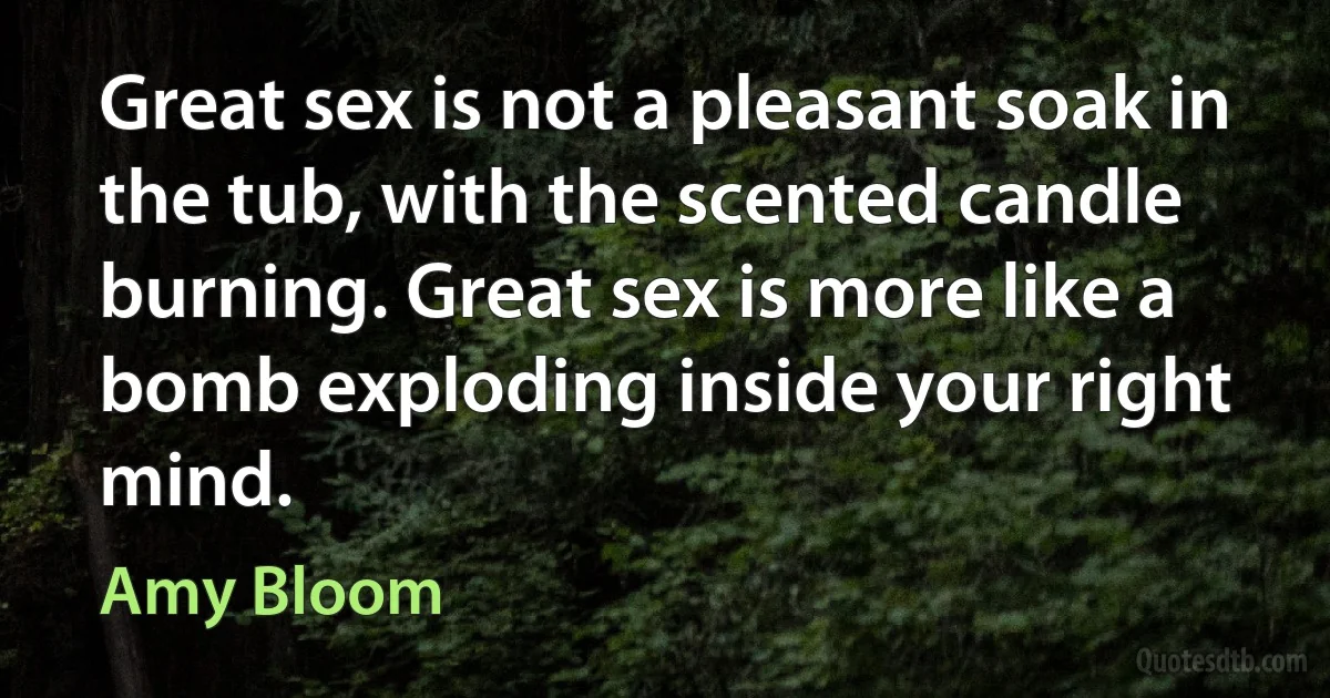 Great sex is not a pleasant soak in the tub, with the scented candle burning. Great sex is more like a bomb exploding inside your right mind. (Amy Bloom)