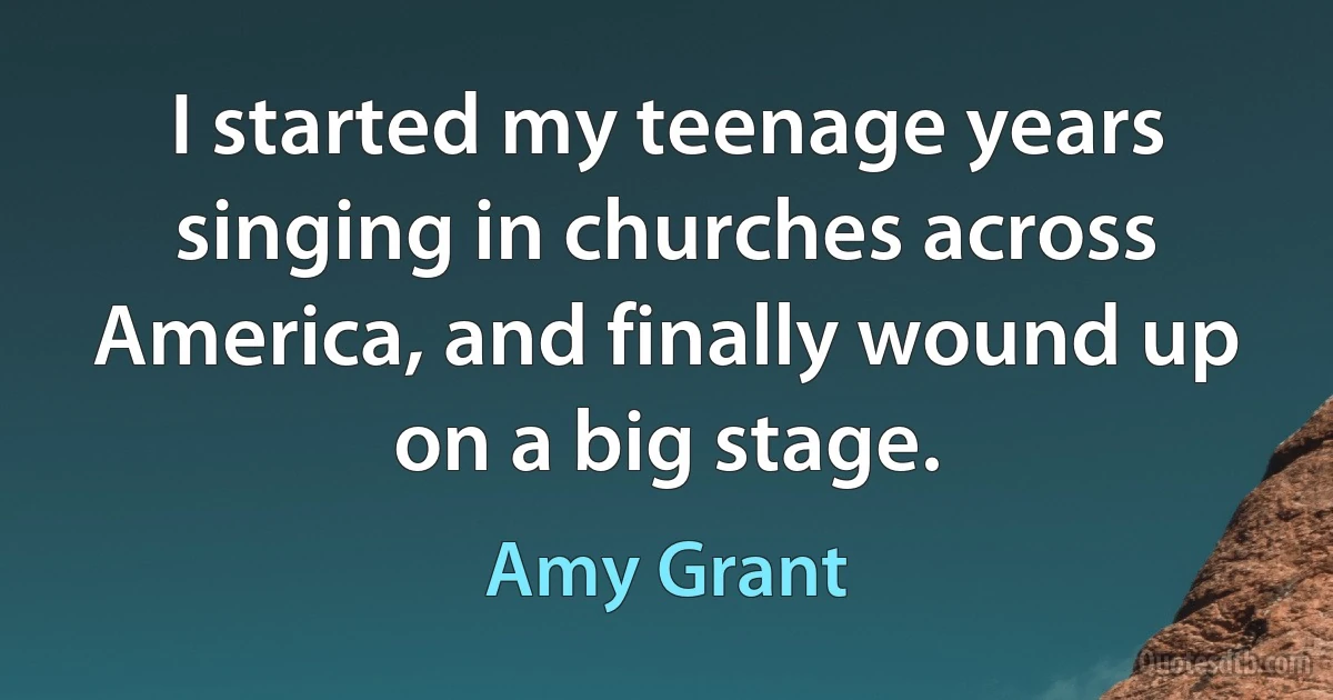 I started my teenage years singing in churches across America, and finally wound up on a big stage. (Amy Grant)