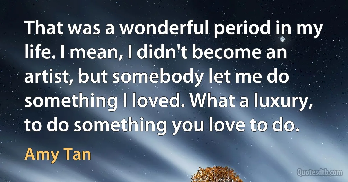 That was a wonderful period in my life. I mean, I didn't become an artist, but somebody let me do something I loved. What a luxury, to do something you love to do. (Amy Tan)