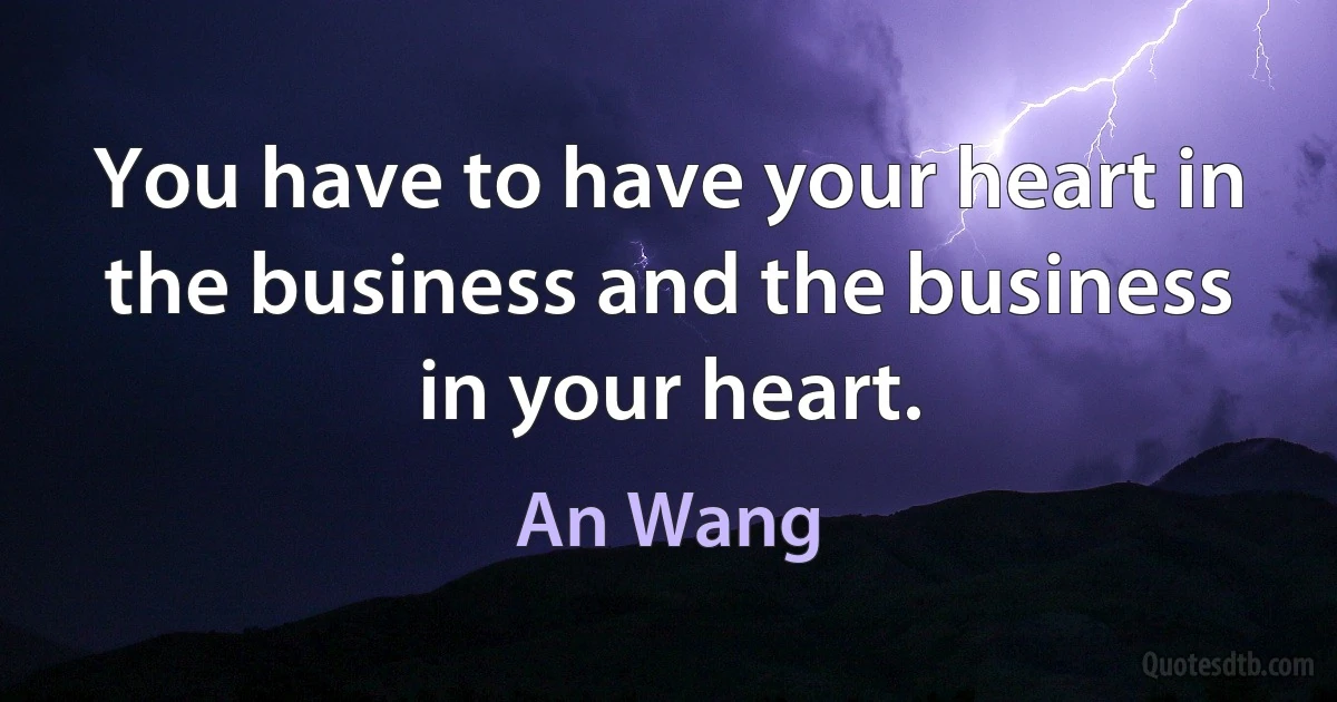 You have to have your heart in the business and the business in your heart. (An Wang)