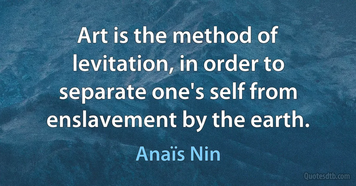 Art is the method of levitation, in order to separate one's self from enslavement by the earth. (Anaïs Nin)