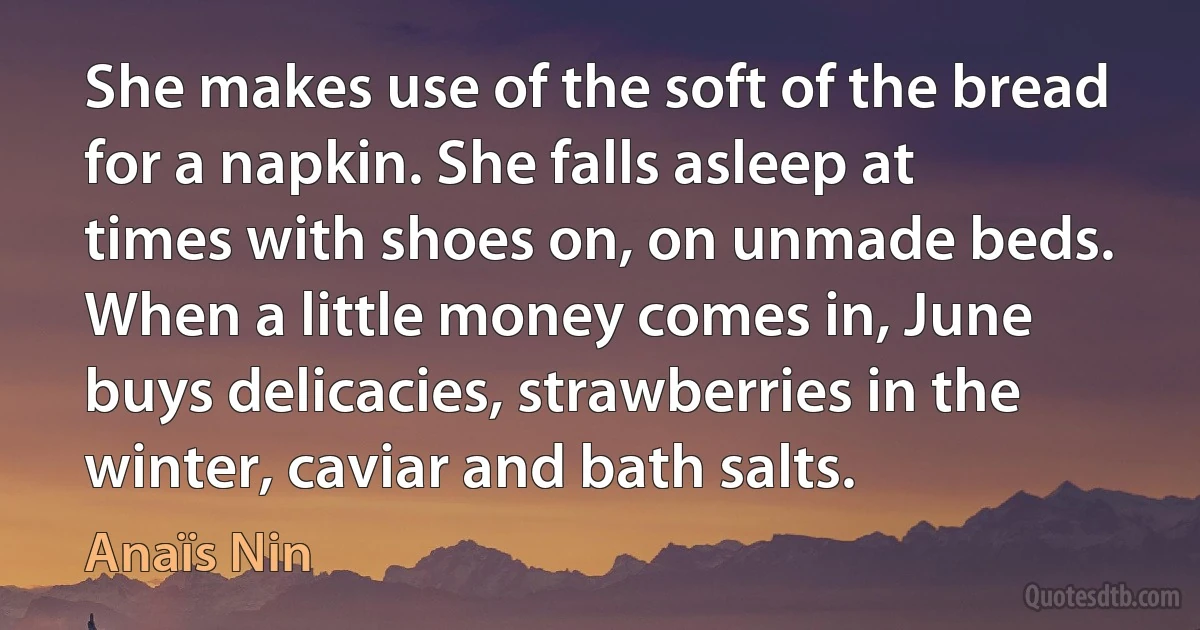 She makes use of the soft of the bread for a napkin. She falls asleep at times with shoes on, on unmade beds. When a little money comes in, June buys delicacies, strawberries in the winter, caviar and bath salts. (Anaïs Nin)