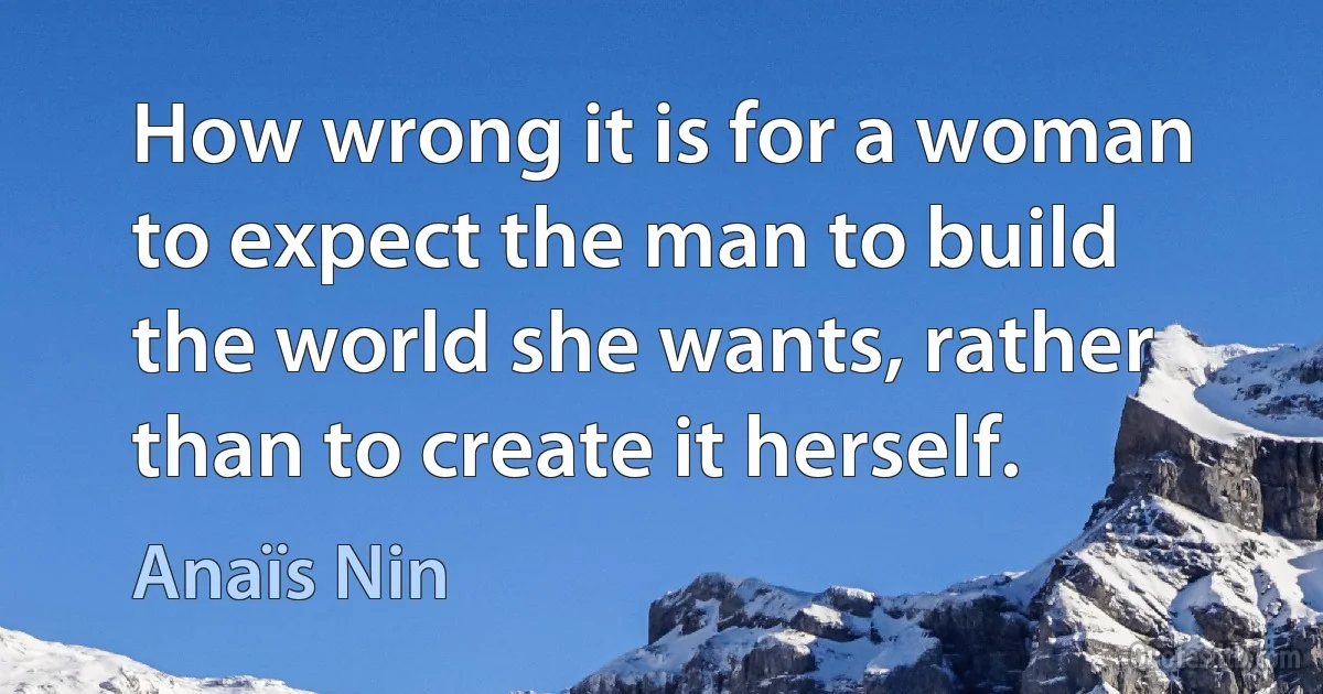 How wrong it is for a woman to expect the man to build the world she wants, rather than to create it herself. (Anaïs Nin)