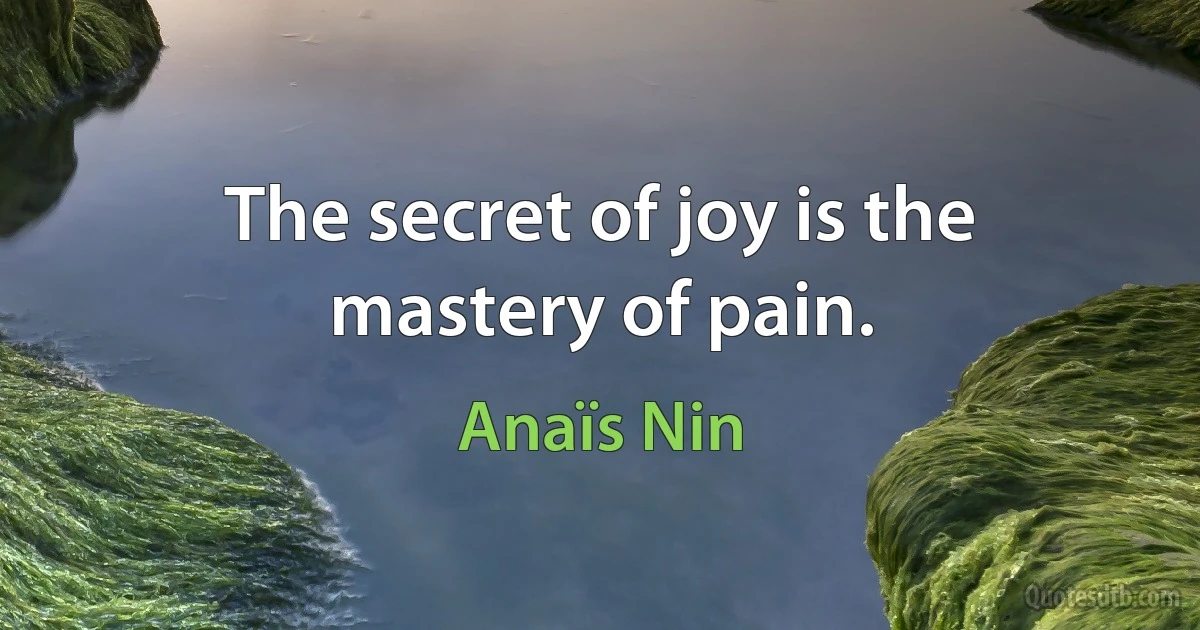 The secret of joy is the mastery of pain. (Anaïs Nin)