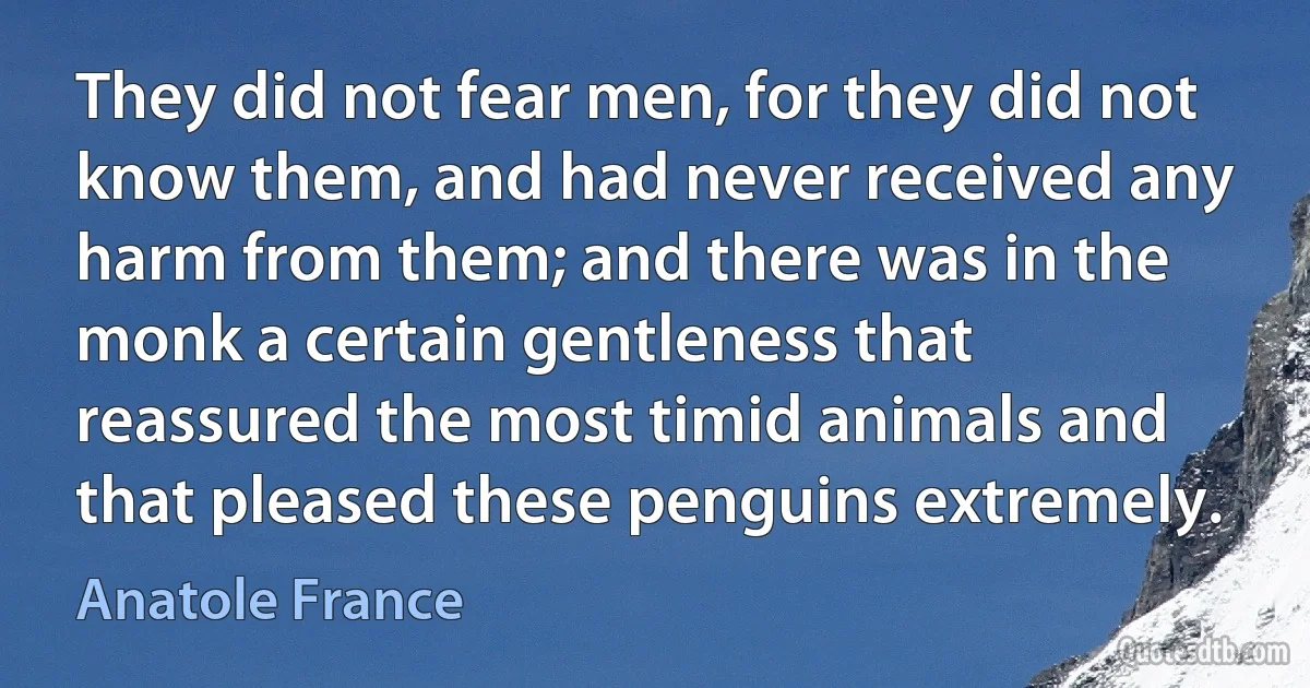 They did not fear men, for they did not know them, and had never received any harm from them; and there was in the monk a certain gentleness that reassured the most timid animals and that pleased these penguins extremely. (Anatole France)