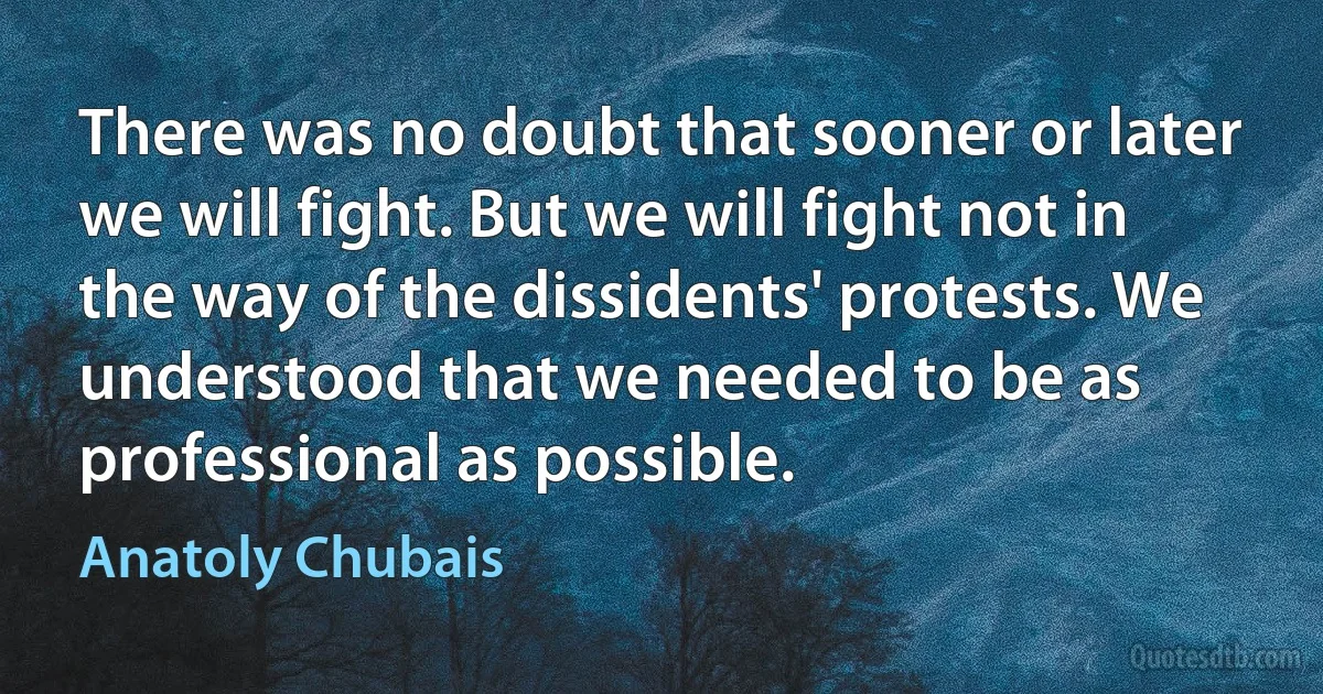 There was no doubt that sooner or later we will fight. But we will fight not in the way of the dissidents' protests. We understood that we needed to be as professional as possible. (Anatoly Chubais)