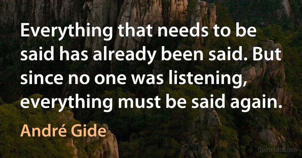 Everything that needs to be said has already been said. But since no one was listening, everything must be said again. (André Gide)