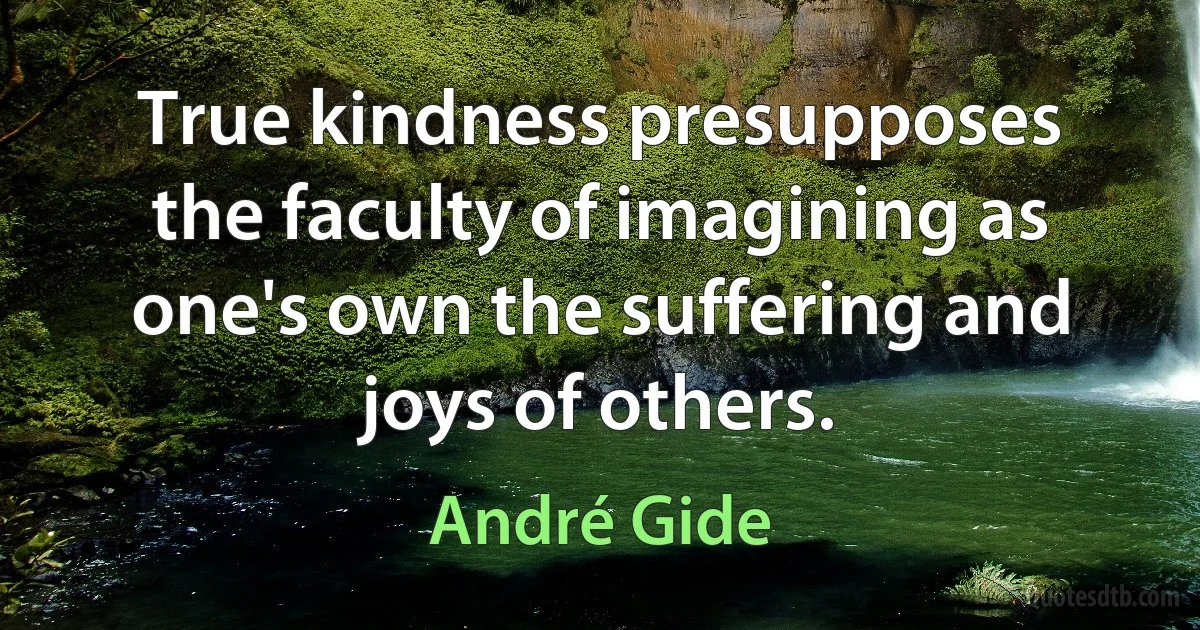 True kindness presupposes the faculty of imagining as one's own the suffering and joys of others. (André Gide)