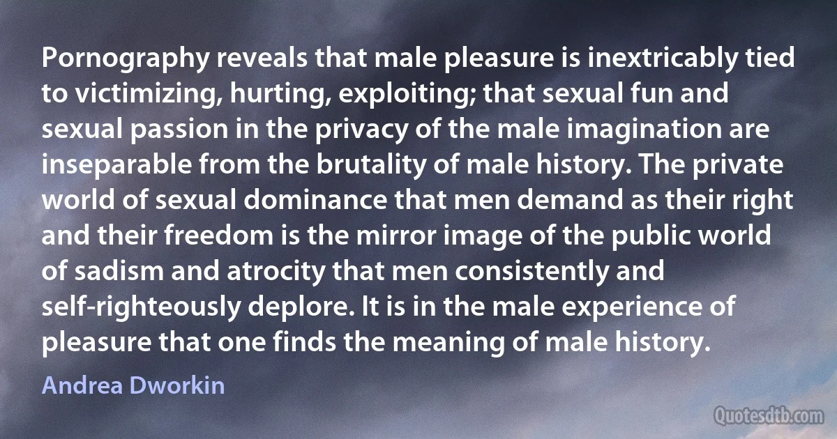 Pornography reveals that male pleasure is inextricably tied to victimizing, hurting, exploiting; that sexual fun and sexual passion in the privacy of the male imagination are inseparable from the brutality of male history. The private world of sexual dominance that men demand as their right and their freedom is the mirror image of the public world of sadism and atrocity that men consistently and self-righteously deplore. It is in the male experience of pleasure that one finds the meaning of male history. (Andrea Dworkin)