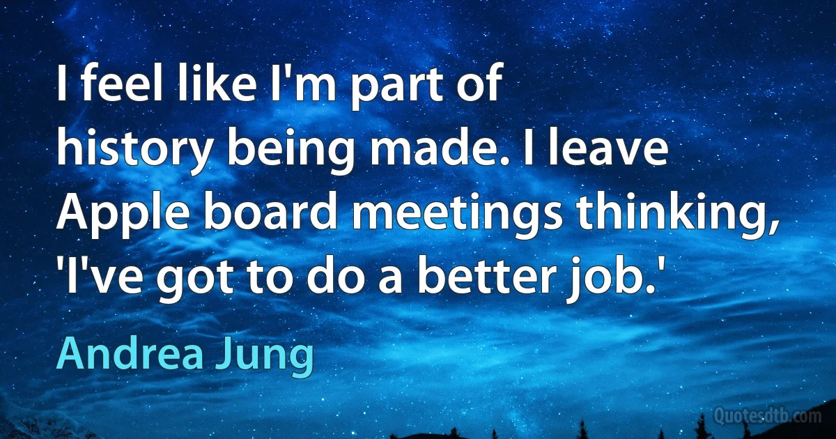 I feel like I'm part of history being made. I leave Apple board meetings thinking, 'I've got to do a better job.' (Andrea Jung)